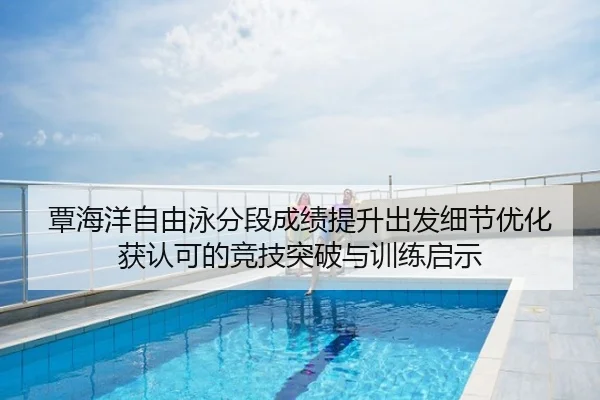 覃海洋自由泳分段成绩提升出发细节优化获认可的竞技突破与训练启示