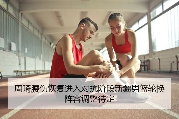 周琦腰伤恢复进入对抗阶段新疆男篮轮换阵容调整待定