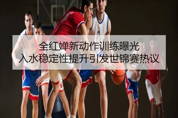 全红婵新动作训练曝光 入水稳定性提升引发世锦赛热议
