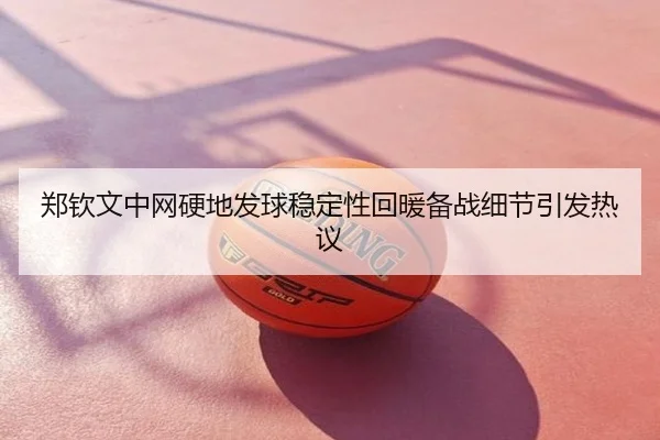 郑钦文中网硬地发球稳定性回暖备战细节引发热议